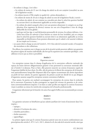 38 CC 2013/32
– les enfants à charge, c’est-à-dire :
– les enfants de moins de 21 ans à la charge du salarié ou de son conjoint (concubin) au sens
de la législation sociale ;
– les enfants inscrits à Pôle emploi en qualité de « primo-demandeurs » ;
– les enfants de moins de 26 ans à charge du salarié au sens de la législation fiscale, à savoir :
– les enfants du salarié, de son conjoint ou concubin pris dans le calcul du quotient familial
ou ouvrant droit à un abattement applicable au revenu imposable ;
– les enfants du salarié auxquels celui-ci sert une pension alimentaire (y compris en cas d’ap-
plication d’un jugement de divorce) retenue sur son avis d’imposition à titre de charge
déductible du revenu global ;
– quel que soit leur âge, et sauf déclaration personnelle de revenus, les enfants infirmes, c’est-
à-dire hors d’état de subvenir à leurs besoins en raison de leur invalidité, pris en compte
dans le calcul du quotient familial ou ouvrant droit à un abattement applicable au revenu
imposable ou bénéficiaires d’une pension alimentaire que le salarié a été autorisé à déduire
de son impôt sur le revenu ;
– ses ayants droit à charge au sens de l’article L. 313-3 du code de la sécurité sociale, à l’exception
des ascendants et des collatéraux.
Par ailleurs, les conjoints non à charge au sens de la sécurité sociale pourront adhérer aux garanties
du présent régime de manière individuelle, dès lors qu’ils acquittent une cotisation spécifique ; cette
adhésion n’ouvre pas au droit à portabilité.
Article 3
Organisme assureur
Les entreprises entrant dans le champ d’application de la convention collective nationale des
espaces de loisirs doivent obligatoirement garantir à leur personnel la couverture minimale défi-
nie à l’article 4 ci-dessous. Pour ce faire, elles peuvent souscrire un contrat d’assurance auprès de
l’organisme habilité de leur choix. En effet, afin de préserver la liberté des entreprises de la branche,
tout particulièrement lorsqu’elles disposent déjà d’un régime reconnaissant des droits équivalents
au profit de leurs salariés, les parties signataires du présent accord ont décidé de ne pas désigner
d’organisme assureur auquel les entreprises seraient contraintes d’adhérer.
Pour autant, les parties ont souhaité accompagner les entreprises du secteur dans la recherche
de la couverture d’assurance la plus avantageuse au regard des niveaux de garanties et de cotisa-
tions conventionnellement imposés. C’est dans ce cadre qu’elles ont négocié un contrat d’assurance
visant à satisfaire au mieux les intérêts des entreprises de la branche professionnelle.
L’organisme sélectionné par la branche à la suite d’un appel d’offres sera recommandé par avenant
séparé.
Article 4
Garanties
Les garanties suivantes ne bénéficient qu’aux salariés justifiant de 6 mois d’ancienneté dans l’en-
treprise :
– optique ;
– dentaire à l’exclusion des soins ;
– chambre particulière ;
– forfait maternité ;
– appareillages.
Le présent régime ainsi que le contrat d’assurance précité sont mis en œuvre conformément aux
prescriptions des articles L. 871-1 et L. 242-1, alinéas 6 et 8, du code de la sécurité sociale, ainsi que
 
