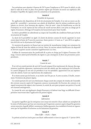 CC 2013/32 43
Les cotisations sont réparties à hauteur de 50 % pour l’employeur et 50 % pour le salarié, et cela
dans le cadre de la mise en place d’un premier régime qui nécessite un retour sur expérience afin
d’analyser l’équilibre du rapport entre les cotisations et les prestations.
Article 6
Portabilité de la garantie
En application des dispositions de la loi de sécurisation de l’emploi, il est mis en œuvre un dis-
positif de « portabilité », permettant aux salariés de bénéficier, dans les mêmes conditions que les
salariés en activité, d’un maintien des régimes « frais de santé » dont ils bénéficiaient au sein de
l’entreprise, en cas de rupture de leur contrat de travail ouvrant droit à une prise en charge par le
régime d’assurance chômage (à l’exception du licenciement pour faute lourde).
Le droit à portabilité est subordonné au respect de l’ensemble des conditions fixées par la loi de
sécurisation de l’emploi.
La durée de la portabilité est égale à la durée du dernier contrat de travail, appréciée en mois
entiers dans la limite de 9 mois de couverture, limite portée à 12 mois au 1er
juin 2014 en applica-
tion de la loi sur la sécurisation de l’emploi.
Ce maintien de garanties est financé par un système de mutualisation intégré aux cotisations du
régime de frais de santé des salariés en activité. Ainsi, les anciens salariés bénéficiaires du dispositif
ne devront acquitter aucune cotisation supplémentaire à ce titre.
A défaut de communication des justificatifs de sa prise en charge par le régime d’assurance chô-
mage, l’ancien salarié perd le bénéfice du régime et, par conséquent, le droit aux prestations corres-
pondantes.
Article 7
Comité de suivi
Il est créé un comité paritaire de suivi de l’accord composé d’un représentant de chacune des orga-
nisations syndicales signataires, représentatives tant des salariés que des employeurs de la branche.
Le comité désignera en son sein un président et un vice-président, appartenant l’un aux représen-
tants des salariés, l’autre aux représentants des employeurs.
Il se réunit autant que de besoin, et au moins une fois par an. A cette occasion, il étudie, notam-
ment, l’évolution du présent régime.
Ce comité paritaire de suivi sera destinataire chaque année des comptes de résultat de l’ensemble
des contrats souscrits auprès de l’organisme assureur recommandé. En fonction des constats et au
regard notamment du rapport ainsi transmis, le comité de suivi peut proposer aux parties à l’accord
son éventuel aménagement.
Le comité de suivi sera également chargé d’instruire et d’arbitrer tout litige ou difficulté d’inter-
prétation intervenant dans l’application du présent régime.
Article 8
Information
Les parties rappellent que les entreprises sont tenues de remettre à leurs salariés un exemplaire de
la notice d’information qui leur sera transmise par l’organisme assureur auprès duquel les garanties
seront souscrites, laquelle définit, notamment, lesdites garanties, leur modalités d’entrée en vigueur,
ainsi que les hypothèses d’exclusions ou de limitations de garanties.
Article 9
Date d’effet. – Durée. – Dépôt
Le présent accord est conclu pour une durée indéterminée et entre en vigueur le 1er
janvier 2014.
 