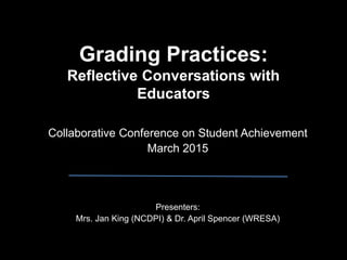 Grading Practices:
Reflective Conversations with
Educators
Collaborative Conference on Student Achievement
March 2015
Presenters:
Mrs. Jan King (NCDPI) & Dr. April Spencer (WRESA)
 