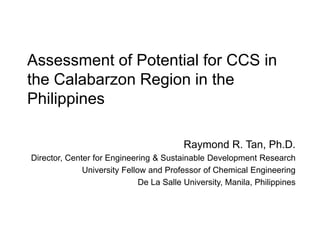 Assessment of Potential for CCS in
the Calabarzon Region in the
Philippines

                                          Raymond R. Tan, Ph.D.
Director, Center for Engineering & Sustainable Development Research
              University Fellow and Professor of Chemical Engineering
                              De La Salle University, Manila, Philippines
 