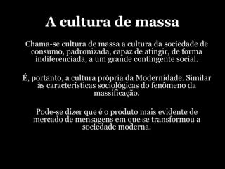 A cultura de massa Chama-se cultura de massa a cultura da sociedade de consumo, padronizada, capaz de atingir, de forma indiferenciada, a um grande contingente social. É, portanto, a cultura própria da Modernidade.  S imilar às características sociológicas do fenômeno da massificação. Pode-se dizer que é o produto mais evidente de mercado de mensagens em que se transformou a sociedade moderna. 