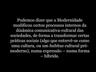 Podemos dizer que a Modernidade modificou certos processos internos da dinâmica comunicativa-cultural das sociedades, de forma a transformar certas práticas sociais (algo que entrevê-se como uma cultura, ou um  habitus  cultural pré-moderno), numa expressão  –  numa forma  –  híbrida. 
