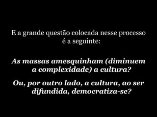 E a grande questão colocada nesse processo é a seguinte: A s massas amesquinham (diminuem a complexidade) a cultura? Ou, por outro lado, a cultura, ao ser difundida, democratiza-se? 