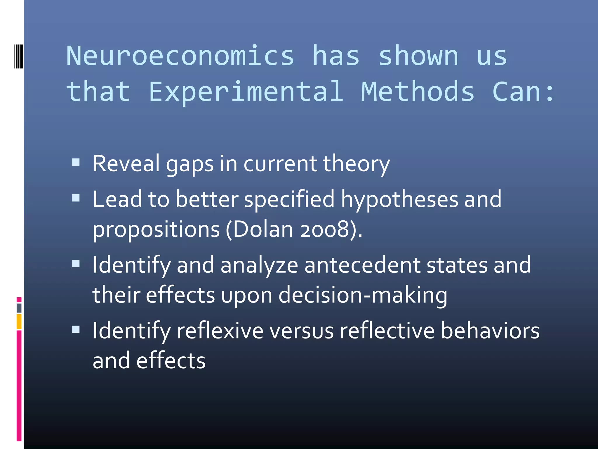 Neuroeconomics has shown us
that Experimental Methods Can:
 Reveal gaps in current theory
 Lead to better specified hypotheses and
propositions (Dolan 2008).
 Identify and analyze antecedent states and
their effects upon decision-making
 Identify reflexive versus reflective behaviors
and effects
 