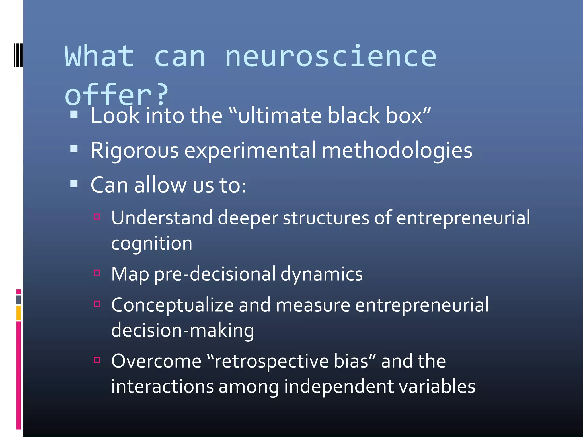 What can neuroscience
offer?
 Look into the “ultimate black box”
 Rigorous experimental methodologies
 Can allow us to:
 Understand deeper structures of entrepreneurial
cognition
 Map pre-decisional dynamics
 Conceptualize and measure entrepreneurial
decision-making
 Overcome “retrospective bias” and the
interactions among independent variables
 