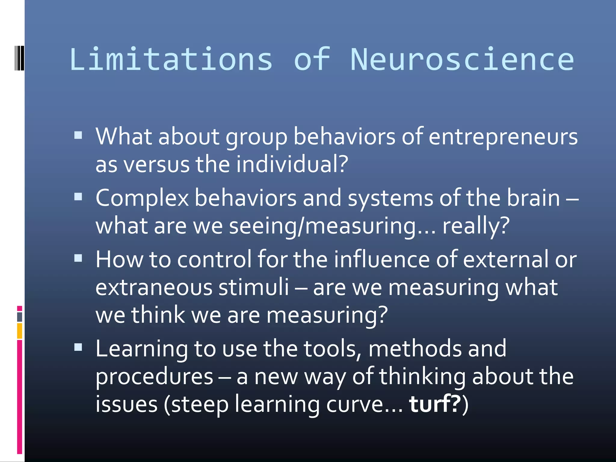 Limitations of Neuroscience
 What about group behaviors of entrepreneurs
as versus the individual?
 Complex behaviors and systems of the brain –
what are we seeing/measuring… really?
 How to control for the influence of external or
extraneous stimuli – are we measuring what
we think we are measuring?
 Learning to use the tools, methods and
procedures – a new way of thinking about the
issues (steep learning curve... turf?)
 