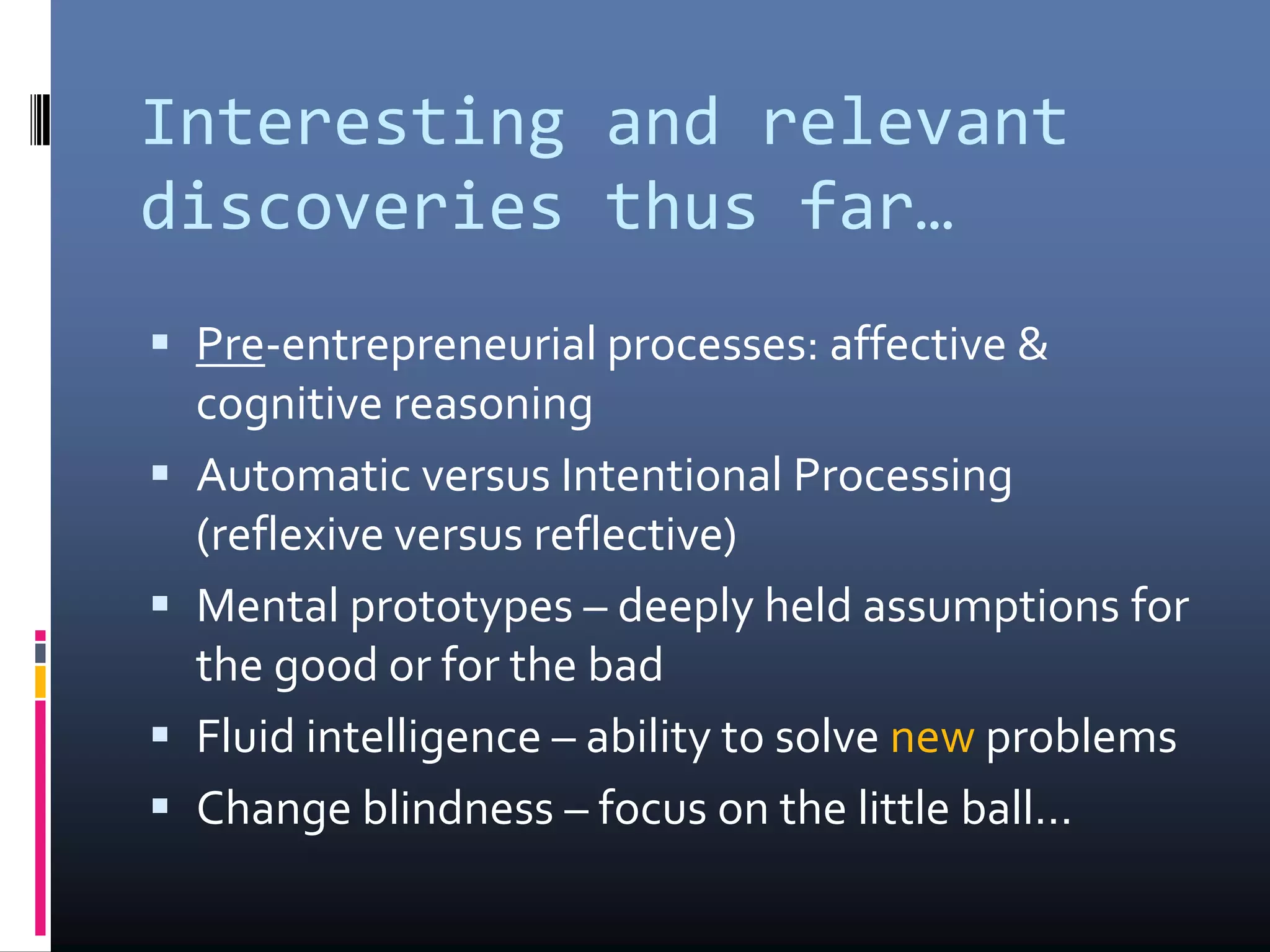 Interesting and relevant
discoveries thus far…
 Pre-entrepreneurial processes: affective &
cognitive reasoning
 Automatic versus Intentional Processing
(reflexive versus reflective)
 Mental prototypes – deeply held assumptions for
the good or for the bad
 Fluid intelligence – ability to solve new problems
 Change blindness – focus on the little ball…
 