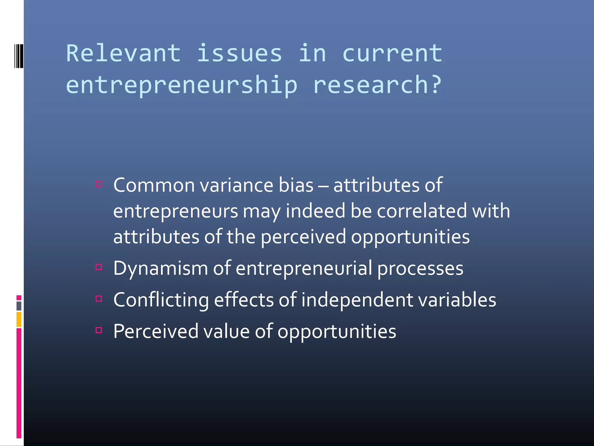 Relevant issues in current
entrepreneurship research?
 Common variance bias – attributes of
entrepreneurs may indeed be correlated with
attributes of the perceived opportunities
 Dynamism of entrepreneurial processes
 Conflicting effects of independent variables
 Perceived value of opportunities
 
