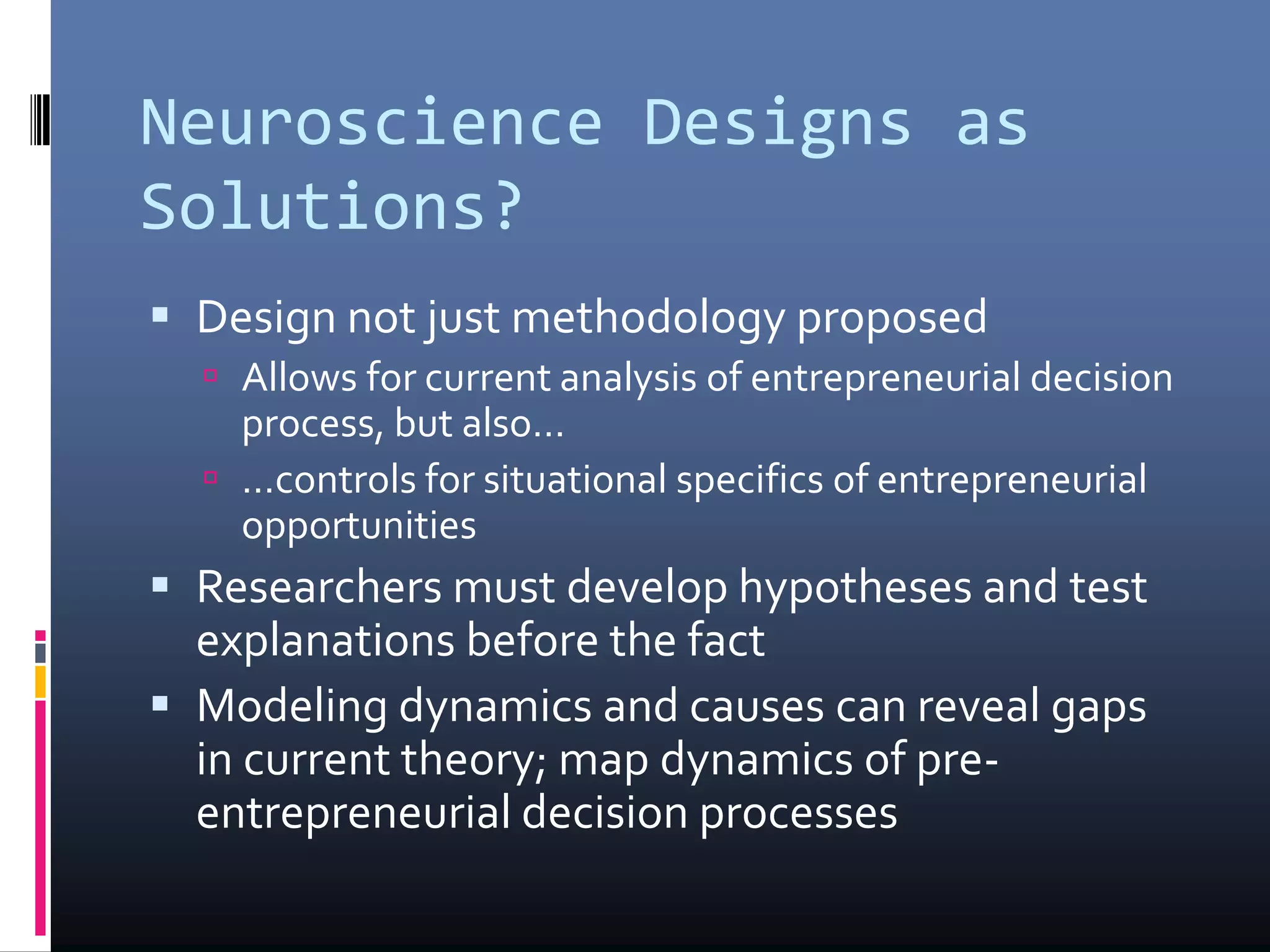 Neuroscience Designs as
Solutions?
 Design not just methodology proposed
 Allows for current analysis of entrepreneurial decision
process, but also…
 …controls for situational specifics of entrepreneurial
opportunities
 Researchers must develop hypotheses and test
explanations before the fact
 Modeling dynamics and causes can reveal gaps
in current theory; map dynamics of pre-
entrepreneurial decision processes
 