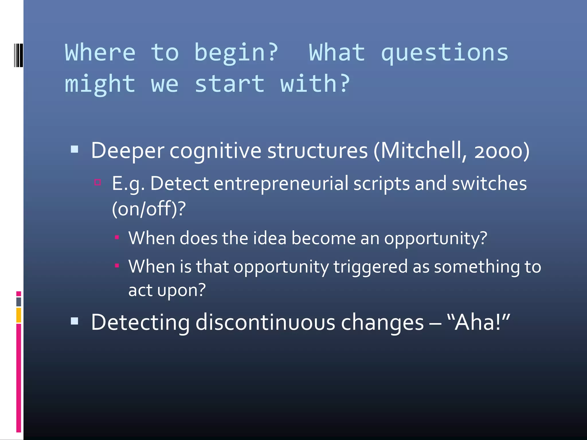 Where to begin? What questions
might we start with?
 Deeper cognitive structures (Mitchell, 2000)
 E.g. Detect entrepreneurial scripts and switches
(on/off)?
 When does the idea become an opportunity?
 When is that opportunity triggered as something to
act upon?
 Detecting discontinuous changes – “Aha!”
 