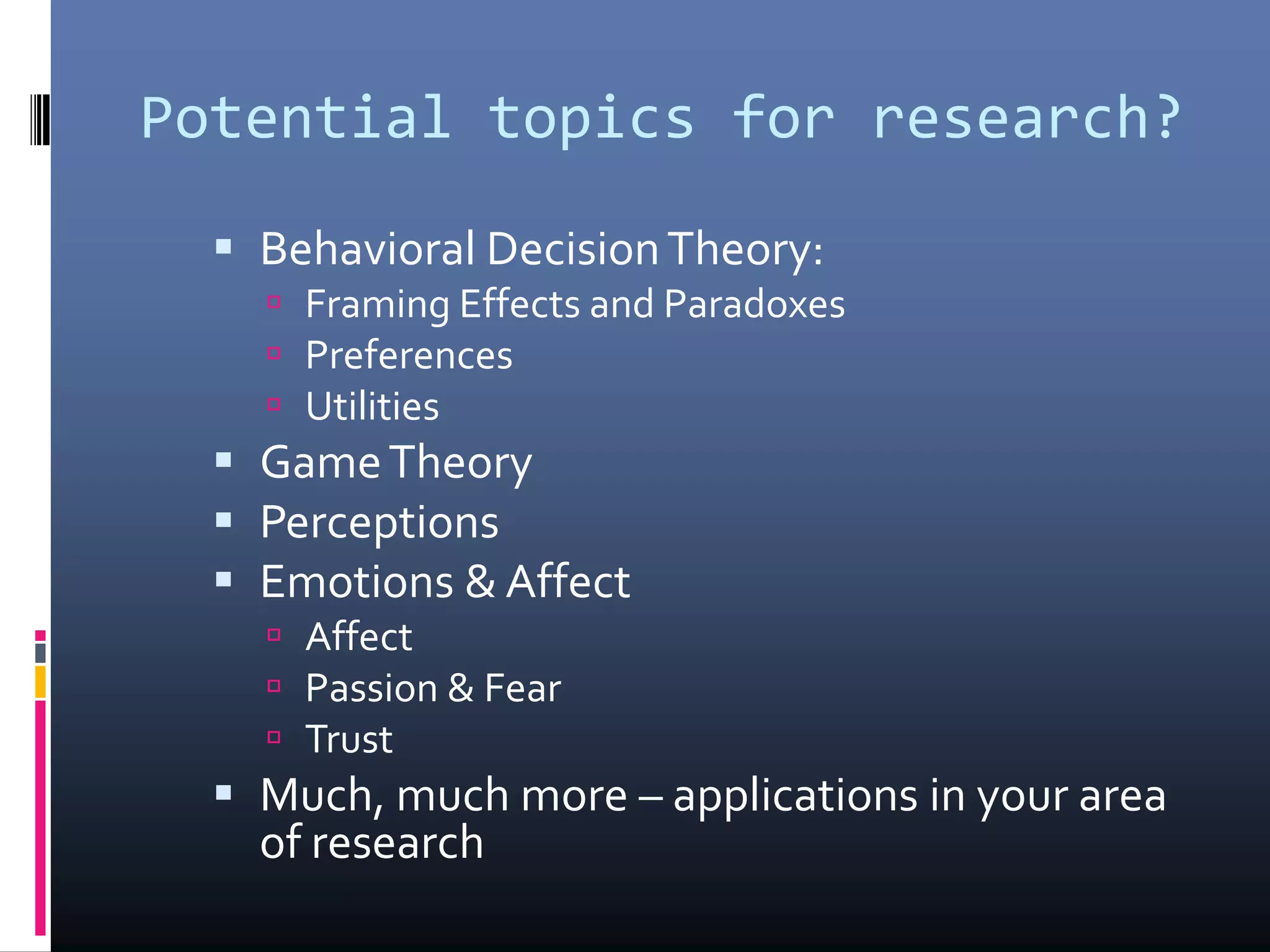 Potential topics for research?
 Behavioral DecisionTheory:
 Framing Effects and Paradoxes
 Preferences
 Utilities
 GameTheory
 Perceptions
 Emotions & Affect
 Affect
 Passion & Fear
 Trust
 Much, much more – applications in your area
of research
 