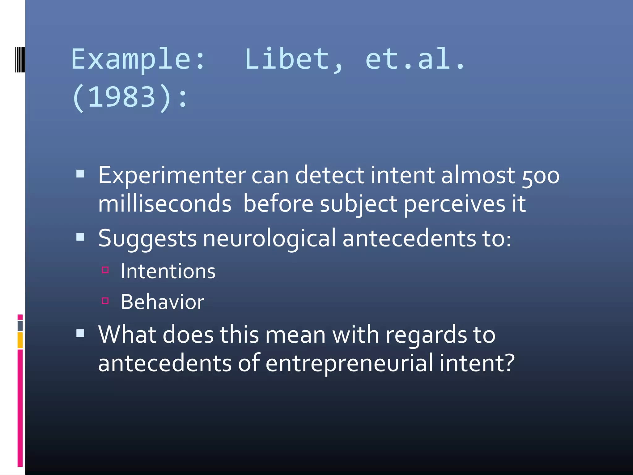 Example: Libet, et.al.
(1983):
 Experimenter can detect intent almost 500
milliseconds before subject perceives it
 Suggests neurological antecedents to:
 Intentions
 Behavior
 What does this mean with regards to
antecedents of entrepreneurial intent?
 