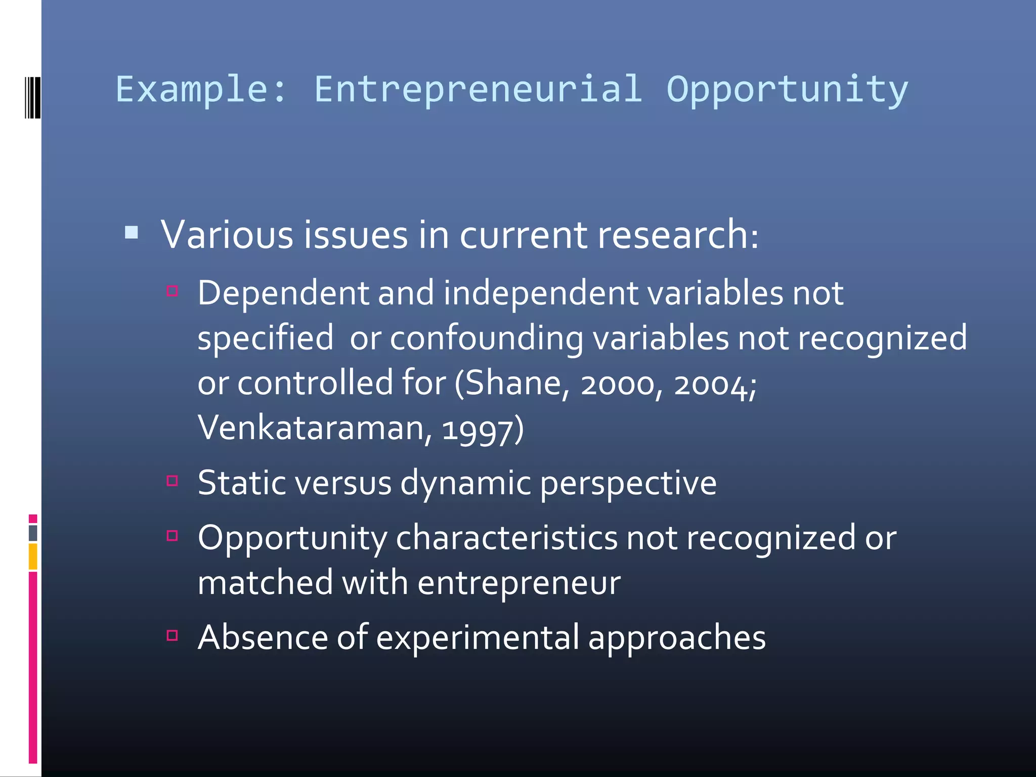 Example: Entrepreneurial Opportunity
 Various issues in current research:
 Dependent and independent variables not
specified or confounding variables not recognized
or controlled for (Shane, 2000, 2004;
Venkataraman, 1997)
 Static versus dynamic perspective
 Opportunity characteristics not recognized or
matched with entrepreneur
 Absence of experimental approaches
 