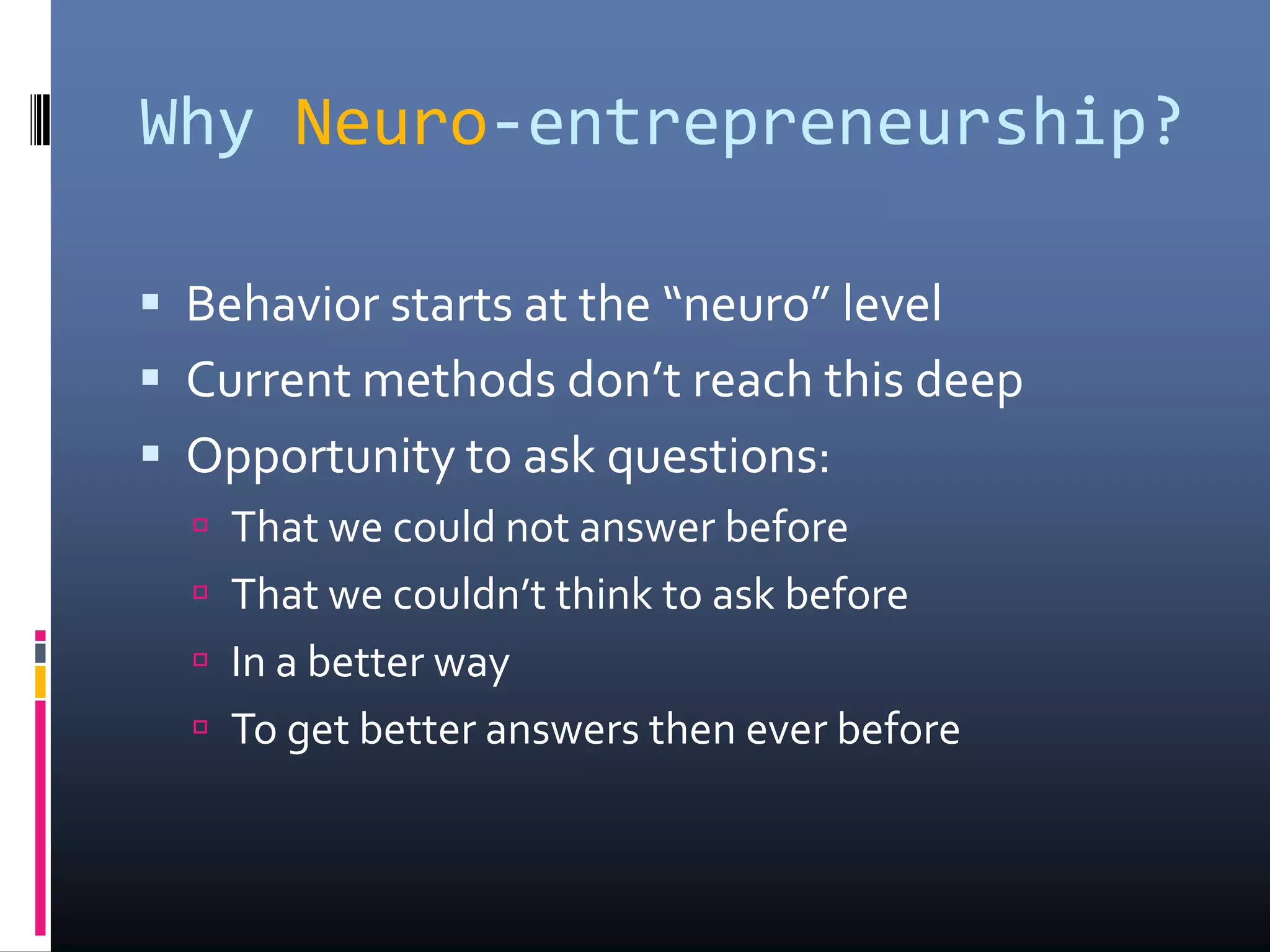 Why Neuro-entrepreneurship?
 Behavior starts at the “neuro” level
 Current methods don’t reach this deep
 Opportunity to ask questions:
 That we could not answer before
 That we couldn’t think to ask before
 In a better way
 To get better answers then ever before
 