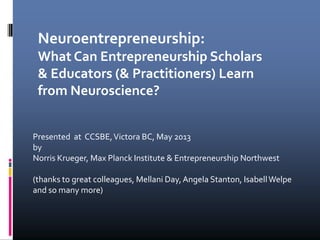 Presented at CCSBE,Victora BC, May 2013
by
Norris Krueger, Max Planck Institute & Entrepreneurship Northwest
(thanks to great colleagues, Mellani Day,Angela Stanton, IsabellWelpe
and so many more)
Neuroentrepreneurship:
What Can Entrepreneurship Scholars
& Educators (& Practitioners) Learn
from Neuroscience?
 