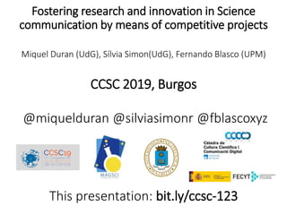 Fostering research and innovation in Science
communication by means of competitive projects
Miquel Duran (UdG), Sílvia Simon(UdG), Fernando Blasco (UPM)
CCSC 2019, Burgos
@miquelduran @silviasimonr @fblascoxyz
This presentation: bit.ly/ccsc-123
 