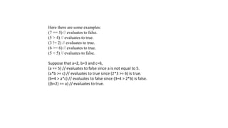 Here there are some examples:
(7 == 5) // evaluates to false.
(5 > 4) // evaluates to true.
(3 != 2) // evaluates to true.
(6 >= 6) // evaluates to true.
(5 < 5) // evaluates to false.
Suppose that a=2, b=3 and c=6,
(a == 5) // evaluates to false since a is not equal to 5.
(a*b >= c) // evaluates to true since (2*3 >= 6) is true.
(b+4 > a*c) // evaluates to false since (3+4 > 2*6) is false.
((b=2) == a) // evaluates to true.
 