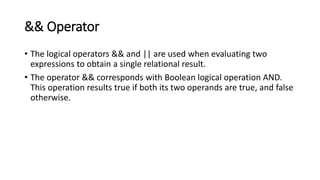 && Operator
• The logical operators && and || are used when evaluating two
expressions to obtain a single relational result.
• The operator && corresponds with Boolean logical operation AND.
This operation results true if both its two operands are true, and false
otherwise.
 