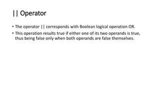 || Operator
• The operator || corresponds with Boolean logical operation OR.
• This operation results true if either one of its two operands is true,
thus being false only when both operands are false themselves.
 