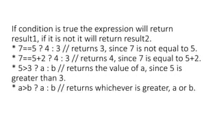 If condition is true the expression will return
result1, if it is not it will return result2.
* 7==5 ? 4 : 3 // returns 3, since 7 is not equal to 5.
* 7==5+2 ? 4 : 3 // returns 4, since 7 is equal to 5+2.
* 5>3 ? a : b // returns the value of a, since 5 is
greater than 3.
* a>b ? a : b // returns whichever is greater, a or b.
 