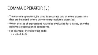 COMMA OPERATOR ( , )
• The comma operator (,) is used to separate two or more expressions
that are included where only one expression is expected.
• When the set of expressions has to be evaluated for a value, only the
rightmost expression is considered.
• For example, the following code:
• a = (b=3, b+2);
 
