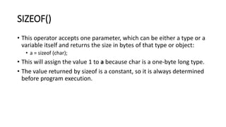 SIZEOF()
• This operator accepts one parameter, which can be either a type or a
variable itself and returns the size in bytes of that type or object:
• a = sizeof (char);
• This will assign the value 1 to a because char is a one-byte long type.
• The value returned by sizeof is a constant, so it is always determined
before program execution.
 