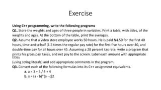 Exercise
Using C++ programming, write the following programs
Q1. Store the weights and ages of three people in variables. Print a table, with titles, of the
weights and ages. At the bottom of the table, print the averages.
Q2. Assume that a video store employee works 50 hours. He is paid N4.50 for the first 40
hours, time-and-a-half (1.5 times the regular pay rate) for the first five hours over 40, and
double-time pay for all hours over 45. Assuming a 28 percent tax rate, write a program that
prints his gross pay, taxes, and net pay to the screen. Label each amount with appropriate
titles
(using string literals) and add appropriate comments in the program.
Q3. Convert each of the following formulas into its C++ assignment equivalents.
a. a = 3 + 3 / 4 + 4
b. x = (a - b)*(a - c)2
 