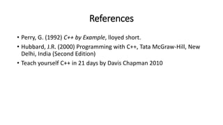 References
• Perry, G. (1992) C++ by Example, lloyed short.
• Hubbard, J.R. (2000) Programming with C++, Tata McGraw-Hill, New
Delhi, India (Second Edition)
• Teach yourself C++ in 21 days by Davis Chapman 2010
 