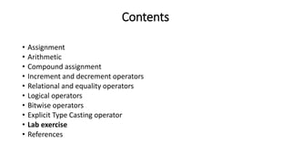 Contents
• Assignment
• Arithmetic
• Compound assignment
• Increment and decrement operators
• Relational and equality operators
• Logical operators
• Bitwise operators
• Explicit Type Casting operator
• Lab exercise
• References
 