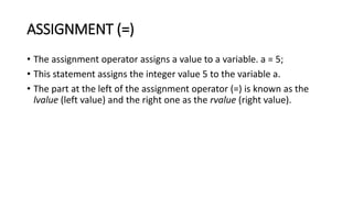 ASSIGNMENT (=)
• The assignment operator assigns a value to a variable. a = 5;
• This statement assigns the integer value 5 to the variable a.
• The part at the left of the assignment operator (=) is known as the
lvalue (left value) and the right one as the rvalue (right value).
 