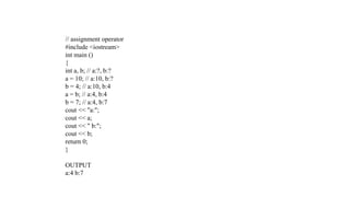 // assignment operator
#include <iostream>
int main ()
{
int a, b; // a:?, b:?
a = 10; // a:10, b:?
b = 4; // a:10, b:4
a = b; // a:4, b:4
b = 7; // a:4, b:7
cout << "a:";
cout << a;
cout << " b:";
cout << b;
return 0;
}
OUTPUT
a:4 b:7
 