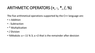 ARITHMETIC OPERATORS (+, -, *, /, %)
The five arithmetical operations supported by the C++ language are:
• + Addition
• - Subtraction
• * Multiplication
• / Division
• %Modulo: a = 11 % 3; a =2 that is the remainder after devision
 