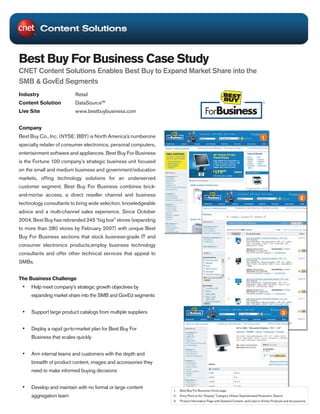 Best Buy For Business Case Study
CNET Content Solutions Enables Best Buy to Expand Market Share into the
SMB & GovEd Segments
Industry                  Retail
Content Solution          DataSource™
Live Site                 www.bestbuybusiness.com


Company
Best Buy Co., Inc. (NYSE: BBY) is North America’s numberone                                                                         1
specialty retailer of consumer electronics, personal computers,
entertainment software and appliances. Best Buy For Business
is the Fortune 100 company’s strategic business unit focused
on the small and medium business and government/education
markets, offing technology solutions for an underserved
customer segment. Best Buy For Business combines brick-
and-mortar access, a direct reseller channel and business
                                                                                                                                                                2
technology consultants to bring wide selection, knowledgeable
advice and a multi-channel sales experience. Since October
2004, Best Buy has rebranded 245 “big box” stores (expanding
to more than 280 stores by February 2007) with unique Best
Buy For Business sections that stock business-grade IT and
consumer electronics products,employ business technology
consultants and offer other technical services that appeal to
SMBs.


The Business Challenge
 •	 Help meet company’s strategic growth objectives by
     expanding market share into the SMB and GovEd segments


 •	 Support large product catalogs from multiple suppliers                                                                                          3


 •	 Deploy a rapid go-to-market plan for Best Buy For
     Business that scales quickly


 •	 Arm internal teams and customers with the depth and
     breadth of product content, images and accessories they
     need to make informed buying decisions


 •	 Develop and maintain with no formal or large content          1.   Best Buy For Business Home page
     aggregation team                                             2.   Entry Point to the “Display” Category Utilizes Sophisticated Parametric Search
                                                                  3.   Product Information Page with Detailed Content, and Links to Similar Products and Accessories
 