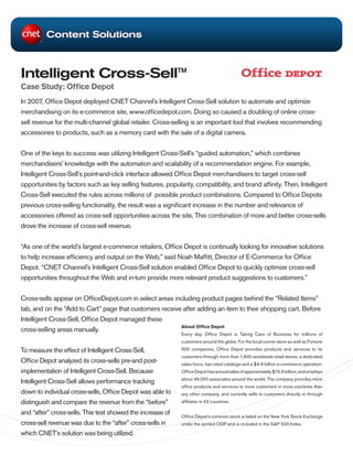 Content Solutions



Intelligent Cross-Sell™
Case Study: Office Depot
In 2007, Office Depot deployed CNET Channel’s Intelligent Cross-Sell solution to automate and optimize
merchandising on its e-commerce site, www.officedepot.com. Doing so caused a doubling of online cross-
sell revenue for the multi-channel global retailer. Cross-selling is an important tool that involves recommending
accessories to products, such as a memory card with the sale of a digital camera.


One of the keys to success was utilizing Intelligent Cross-Sell’s “guided automation,” which combines
merchandisers’ knowledge with the automation and scalability of a recommendation engine. For example,
Intelligent Cross-Sell’s point-and-click interface allowed Office Depot merchandisers to target cross-sell
opportunities by factors such as key selling features, popularity, compatibility, and brand affinity. Then, Intelligent
Cross-Sell executed the rules across millions of possible product combinations. Compared to Office Depots
previous cross-selling functionality, the result was a significant increase in the number and relevance of
accessories offered as cross-sell opportunities across the site. This combination of more and better cross-sells
drove the increase of cross-sell revenue.


“As one of the world’s largest e-commerce retailers, Office Depot is continually looking for innovative solutions
to help increase efficiency and output on the Web,” said Noah Maffitt, Director of E-Commerce for Office
Depot. “CNET Channel’s Intelligent Cross-Sell solution enabled Office Depot to quickly optimize cross-sell
opportunities throughout the Web and in-turn provide more relevant product suggestions to customers.”


Cross-sells appear on OfficeDepot.com in select areas including product pages behind the “Related Items”
tab, and on the “Add to Cart” page that customers receive after adding an item to their shopping cart. Before
Intelligent Cross-Sell, Office Depot managed these
                                                         About Office Depot
cross-selling areas manually.
                                                              Every day, Office Depot is Taking Care of Business for millions of
                                                              customers around the globe. For the local corner store as well as Fortune

To measure the effect of Intelligent Cross-Sell,              500 companies, Office Depot provides products and services to its
                                                              customers through more than 1,600 worldwide retail stores, a dedicated
Office Depot analyzed its cross-sells pre-and post-           sales force, top-rated catalogs and a $4.9 billion e-commerce operation.
implementation of Intelligent Cross-Sell. Because             Office Depot has annual sales of approximately $15.5 billion, and employs
                                                              about 49,000 associates around the world. The company provides more
Intelligent Cross-Sell allows performance tracking
                                                              office products and services to more customers in more countries than
down to individual cross-sells, Office Depot was able to      any other company, and currently sells to customers directly or through
distinguish and compare the revenue from the “before”         affiliates in 43 countries.

and “after” cross-sells. This test showed the increase of     Office Depot’s common stock is listed on the New York Stock Exchange
cross-sell revenue was due to the “after” cross-sells in      under the symbol ODP and is included in the S&P 500 Index.

which CNET’s solution was being utilized.
 