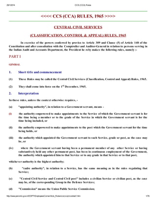 29/1/2014 CCS (CCA) Rules
http://www.persmin.gov.in/DOPT/EmployeesCorner/Acts_Rules/ccs(cca)/ccstotal1.htm 1/76
<<<< CCS (CCA) RULES, 1965 >>>>
CENTRAL CIVIL SERVICES
(CLASSIFICATION, CONTROL & APPEAL) RULES, 1965
In exercise of the powers conferred by proviso to Article 309 and Clause (5) of Article 148 of the
Constitution and after consultation with the Comptroller and Auditor-General in relation to persons serving in
the Indian Audit and Accounts Department, the President he reby makes the following rules, namely :-
PART I
GENERAL
1. Short title and commencement
(1) These Rules may be called the Central Civil Services (Classification, Control and Appeal) Rules, 1965.
(2) They shall come into force on the 1st
December, 1965.
2. Interpretation
In these rules, unless the context otherwise requires, -
(a) "appointing authority", in relation to a Government servant, means -
(i) the authority empowered to make appointments to the Service of which the Government servant is for
the time being a member or to the grade of the Service in which the Government servant is for the
time being included, or
(ii) the authority empowered to make appointments to the post which the Government servant for the time
being holds, or
(iii) the authority which appointed the Government servant to such Service, grade or post, as the case may
be, or
(iv) where the Government servant having been a permanent member of any other Service or having
substantively held any other permanent post, has been in continuous employment of the Government,
the authority which appointed him to that Service or to any grade in that Service or to that post,
whichever authority is the highest authority;
(b) "cadre authority", in relation to a Service, has the same meaning as in the rules regulating that
Service;
(c) "Central Civil Service and Central Civil post" includes a civilian Service or civilian post, as the case
may be, of the corresponding Group in the Defence Services;
(d) "Commission" means the Union Public Service Commission;
 