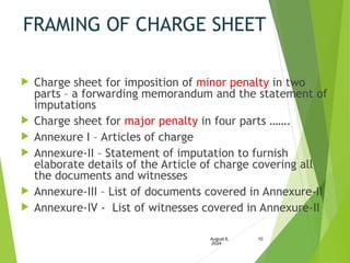 FRAMING OF CHARGE SHEET
 Charge sheet for imposition of minor penalty in two
parts – a forwarding memorandum and the statement of
imputations
 Charge sheet for major penalty in four parts …….
 Annexure I – Articles of charge
 Annexure-II – Statement of imputation to furnish
elaborate details of the Article of charge covering all
the documents and witnesses
 Annexure-III – List of documents covered in Annexure-II
 Annexure-IV - List of witnesses covered in Annexure-II
August 6,
2024
10
 