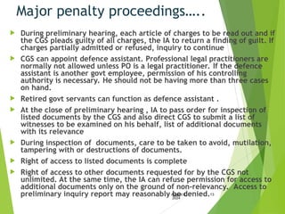 Major penalty proceedings…..
 During preliminary hearing, each article of charges to be read out and if
the CGS pleads guilty of all charges, the IA to return a finding of guilt. If
charges partially admitted or refused, inquiry to continue
 CGS can appoint defence assistant. Professional legal practitioners are
normally not allowed unless PO is a legal practitioner. If the defence
assistant is another govt employee, permission of his controlling
authority is necessary. He should not be having more than three cases
on hand.
 Retired govt servants can function as defence assistant .
 At the close of preliminary hearing , IA to pass order for inspection of
listed documents by the CGS and also direct CGS to submit a list of
witnesses to be examined on his behalf, list of additional documents
with its relevance
 During inspection of documents, care to be taken to avoid, mutilation,
tampering with or destructions of documents.
 Right of access to listed documents is complete
 Right of access to other documents requested for by the CGS not
unlimited. At the same time, the IA can refuse permission for access to
additional documents only on the ground of non-relevancy. Access to
preliminary inquiry report may reasonably be denied.
August 6,
2024
13
 