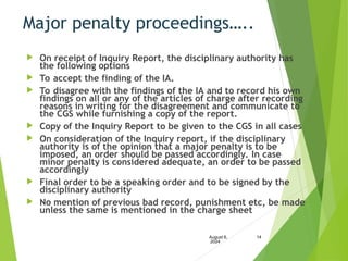 Major penalty proceedings…..
 On receipt of Inquiry Report, the disciplinary authority has
the following options
 To accept the finding of the IA.
 To disagree with the findings of the IA and to record his own
findings on all or any of the articles of charge after recording
reasons in writing for the disagreement and communicate to
the CGS while furnishing a copy of the report.
 Copy of the Inquiry Report to be given to the CGS in all cases
 On consideration of the Inquiry report, if the disciplinary
authority is of the opinion that a major penalty is to be
imposed, an order should be passed accordingly. In case
minor penalty is considered adequate, an order to be passed
accordingly
 Final order to be a speaking order and to be signed by the
disciplinary authority
 No mention of previous bad record, punishment etc, be made
unless the same is mentioned in the charge sheet
August 6,
2024
14
 
