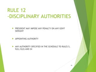 RULE 12
-DISCIPLINARY AUTHORITIES
 PRESIDENT MAY IMPOSE ANY PENALTY ON ANY GOVT
SERVANT
 APPOINTING AUTHORITY
 ANY AUTHORITY SPECIFIED IN THE SCHEDULE TO RULES 5,
9(2),12(2) AND 24
15
 