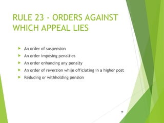 RULE 23 - ORDERS AGAINST
WHICH APPEAL LIES
 An order of suspension
 An order imposing penalties
 An order enhancing any penalty
 An order of reversion while officiating in a higher post
 Reducing or withholding pension
16
 