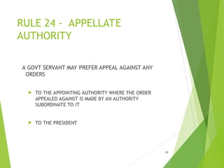 RULE 24 - APPELLATE
AUTHORITY
A GOVT SERVANT MAY PREFER APPEAL AGAINST ANY
ORDERS
 TO THE APPOINTING AUTHORITY WHERE THE ORDER
APPEALED AGAINST IS MADE BY AN AUTHORITY
SUBORDINATE TO IT
 TO THE PRESIDENT
17
 