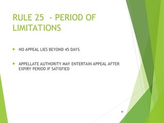 RULE 25 - PERIOD OF
LIMITATIONS
 NO APPEAL LIES BEYOND 45 DAYS
 APPELLATE AUTHORITY MAY ENTERTAIN APPEAL AFTER
EXPIRY PERIOD IF SATISFIED
18
 