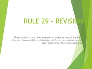RULE 29 - REVISION
The president or any other empowered authority may at any time
either on his own motion or otherwise call for records and revise any
order made under these rules and may
19
 