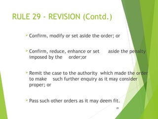 RULE 29 - REVISION (Contd.)
 Confirm, modify or set aside the order; or
 Confirm, reduce, enhance or set aside the penalty
imposed by the order;or
 Remit the case to the authority which made the order
to make such further enquiry as it may consider
proper; or
 Pass such other orders as it may deem fit.
20
 