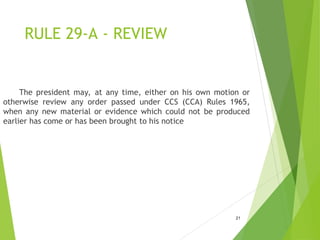 RULE 29-A - REVIEW
21
The president may, at any time, either on his own motion or
otherwise review any order passed under CCS (CCA) Rules 1965,
when any new material or evidence which could not be produced
earlier has come or has been brought to his notice
 