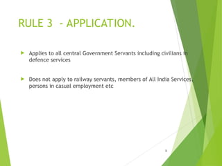 RULE 3 - APPLICATION.
 Applies to all central Government Servants including civilians in
defence services
 Does not apply to railway servants, members of All India Services,
persons in casual employment etc
3
 