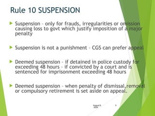 Rule 10 SUSPENSION
 Suspension – only for frauds, irregularities or omission
causing loss to govt which justify imposition of a major
penalty
 Suspension is not a punishment – CGS can prefer appeal
 Deemed suspension – if detained in police custody for
exceeding 48 hours – if convicted by a court and is
sentenced for imprisonment exceeding 48 hours
 Deemed suspension – when penalty of dismissal,removal
or compulsory retirement is set aside on appeal.
August 6,
2024
5
 