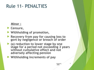 Rule 11- PENALTIES
Minor :
 Censure,
 Withholding of promotion,
 Recovery from pay for causing loss to
govt by negligence or breach of order
 (a) reduction to lower stage by one
stage for a period not exceeding 3 years
without cumulative effect and not
adversely affecting pension
 Withholding increments of pay
August 6,
2024
7
 