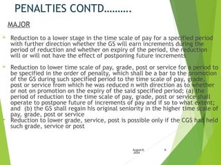 PENALTIES CONTD……….
MAJOR
 Reduction to a lower stage in the time scale of pay for a specified period
with further direction whether the GS will earn increments during the
period of reduction and whether on expiry of the period, the reduction
will or will not have the effect of postponing future increments
 Reduction to lower time scale of pay, grade, post or service for a period to
be specified in the order of penalty, which shall be a bar to the promotion
of the GS during such specified period to the time scale of pay, grade,
post or service from which he was reduced n with direction as to whether
or not on promotion on the expiry of the said specified period; (a) the
period of reduction to the time scale of pay, grade, post or service shall
operate to postpone future of increments of pay and if so to what extent;
and (b) the GS shall regain his original seniority in the higher time scale of
pay, grade, post or service
 Reduction to lower grade, service, post is possible only if the CGS had held
such grade, service or post
August 6,
2024
8
 