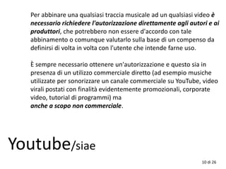 10 di 26
Youtube/siae
Per abbinare una qualsiasi traccia musicale ad un qualsiasi video è
necessario richiedere l'autorizzazione direttamente agli autori e ai
produttori, che potrebbero non essere d'accordo con tale
abbinamento o comunque valutarlo sulla base di un compenso da
definirsi di volta in volta con l'utente che intende farne uso.
È sempre necessario ottenere un'autorizzazione e questo sia in
presenza di un utilizzo commerciale diretto (ad esempio musiche
utilizzate per sonorizzare un canale commerciale su YouTube, video
virali postati con finalità evidentemente promozionali, corporate
video, tutorial di programmi) ma
anche a scopo non commerciale.
 
